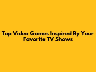 Top Video Games Inspired By Your Favorite TV Shows