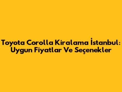 Toyota Corolla Kiralama İstanbul: Uygun Fiyatlar Ve Seçenekler