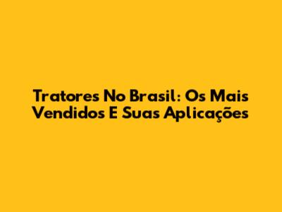 Tratores No Brasil: Os Mais Vendidos E Suas Aplicações