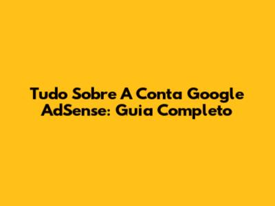 Tudo Sobre A Conta Google AdSense: Guia Completo