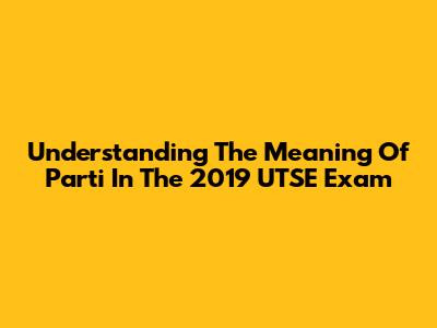 Understanding The Meaning Of 'Parti' In The 2019 UTSE Exam