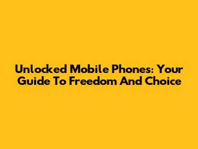 Unlocked Mobile Phones: Your Guide To Freedom And Choice