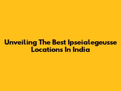 Unveiling The Best Ipseialegeusse Locations In India