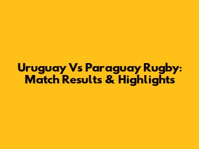 Uruguay Vs Paraguay Rugby: Match Results & Highlights