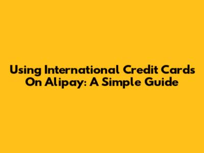 Using International Credit Cards On Alipay: A Simple Guide