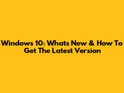 Windows 10: What's New & How To Get The Latest Version